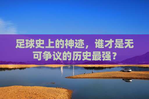 足球史上的神迹,谁才是无可争议的历史最强?