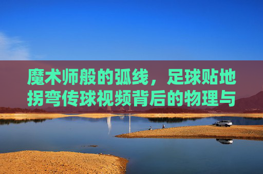 魔术师般的弧线,足球贴地拐弯传球视频背后的物理与技巧