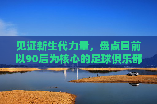 见证新生代力量,盘点目前以90后为核心的足球俱乐部名单