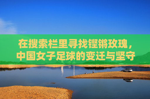 在搜索栏里寻找铿锵玫瑰,中国女子足球的变迁与坚守
