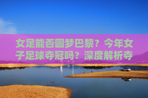 女足能否圆梦巴黎?今年女子足球夺冠吗?深度解析夺冠之路