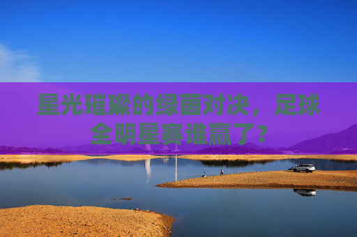 星光璀璨的绿茵对决,足球全明星赛谁赢了?