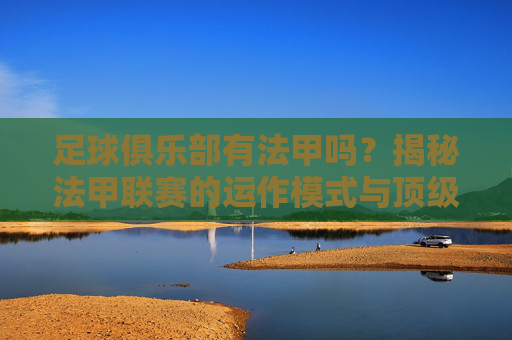 足球俱乐部有法甲吗?揭秘法甲联赛的运作模式与顶级豪门