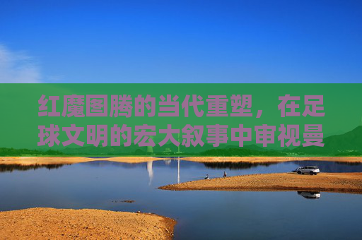 红魔图腾的当代重塑，在足球文明的宏大叙事中审视曼联阵容