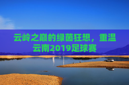 云岭之巅的绿茵狂想,重温云南2019足球赛
