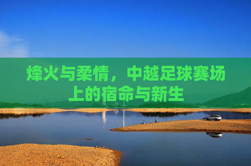 烽火与柔情,中越足球赛场上的宿命与新生