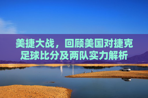 美捷大战,回顾美国对捷克足球比分及两队实力解析