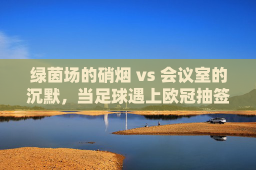 绿茵场的硝烟 vs 会议室的沉默,当足球遇上欧冠抽签
