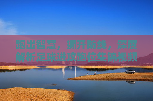 跑出智慧,撕开防线,深度解析足球进攻跑位集锦视频