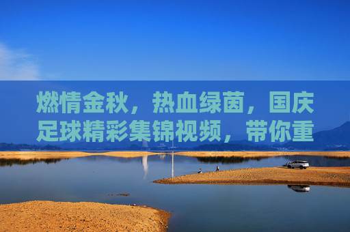 燃情金秋,热血绿茵,国庆足球精彩集锦视频,带你重温赛场高光时刻