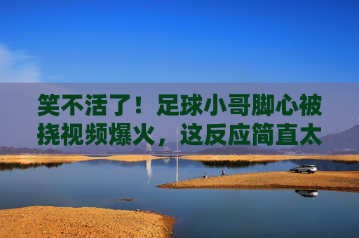 笑不活了!足球小哥脚心被挠视频爆火,这反应简直太真实了