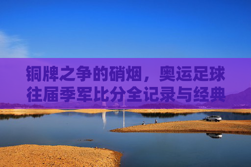 铜牌之争的硝烟,奥运足球往届季军比分全记录与经典回顾