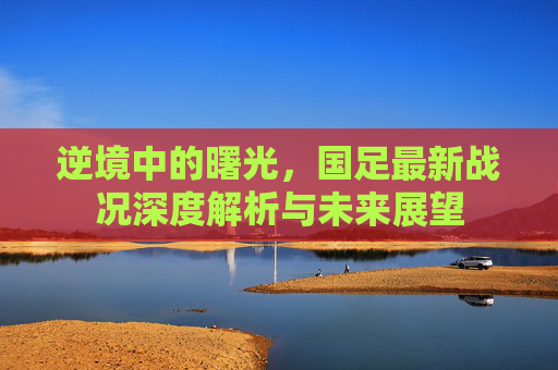 逆境中的曙光,国足最新战况深度解析与未来展望