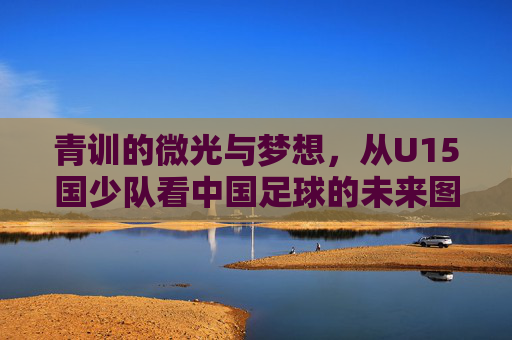 青训的微光与梦想,从U15国少队看中国足球的未来图景