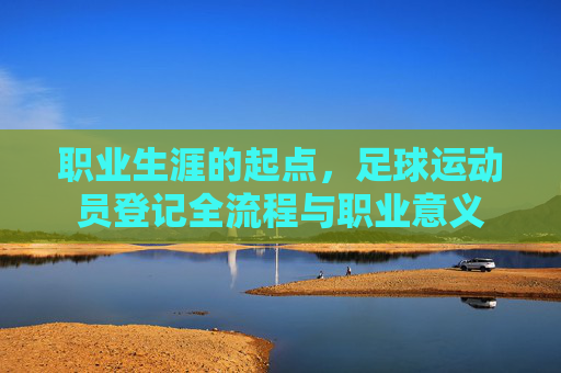 职业生涯的起点,足球运动员登记全流程与职业意义