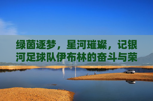 绿茵逐梦,星河璀璨,记银河足球队伊布林的奋斗与荣光