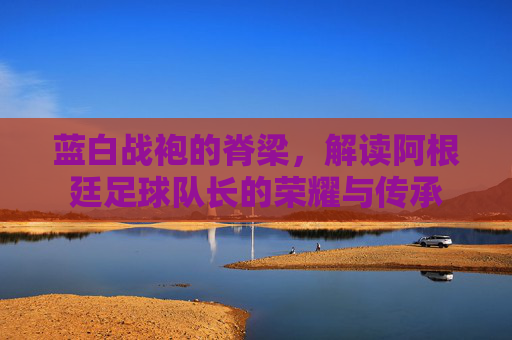 蓝白战袍的脊梁,解读阿根廷足球队长的荣耀与传承