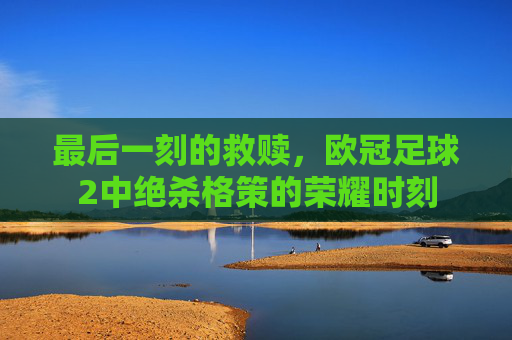 最后一刻的救赎,欧冠足球2中绝杀格策的荣耀时刻