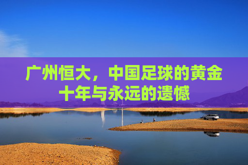 广州恒大,中国足球的黄金十年与永远的遗憾