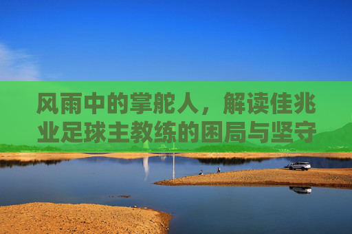风雨中的掌舵人,解读佳兆业足球主教练的困局与坚守
