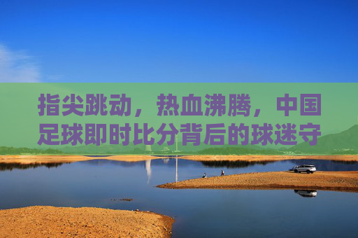 指尖跳动,热血沸腾,中国足球即时比分背后的球迷守望与激情