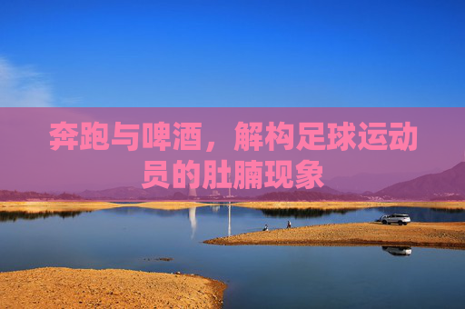 奔跑与啤酒,解构足球运动员的肚腩现象
