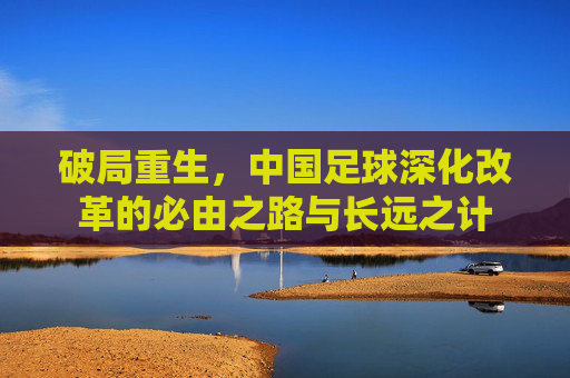 破局重生，中国足球深化改革的必由之路与长远之计
