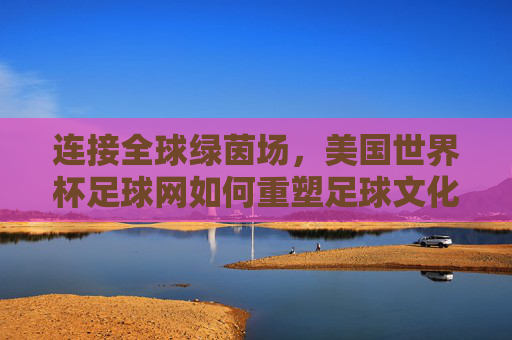连接全球绿茵场，美国世界杯足球网如何重塑足球文化