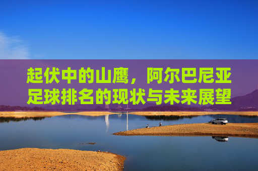 起伏中的山鹰，阿尔巴尼亚足球排名的现状与未来展望