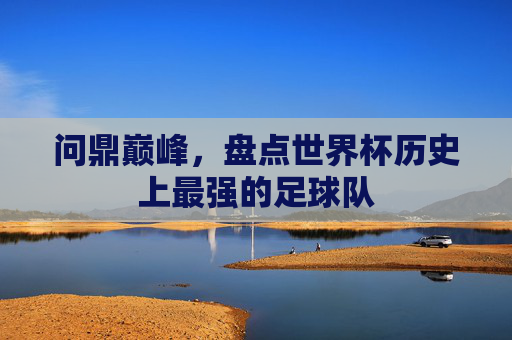 问鼎巅峰,盘点世界杯历史上最强的足球队