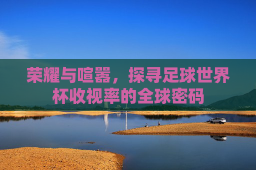 荣耀与喧嚣,探寻足球世界杯收视率的全球密码