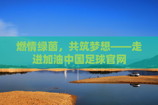 燃情绿茵，共筑梦想——走进加油中国足球官网