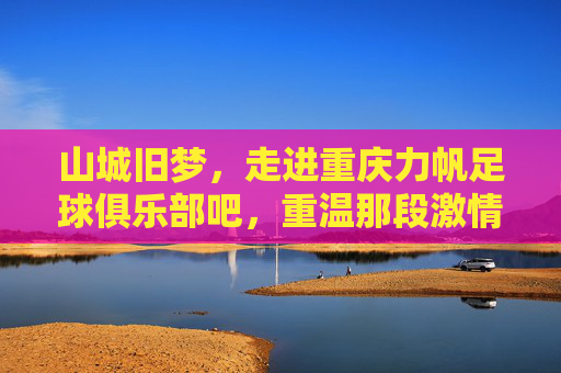 山城旧梦,走进重庆力帆足球俱乐部吧,重温那段激情燃烧的岁月