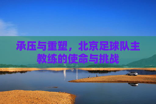 承压与重塑，北京足球队主教练的使命与挑战