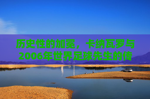 历史性的加冕,卡纳瓦罗与2006年世界足球先生的传奇时刻