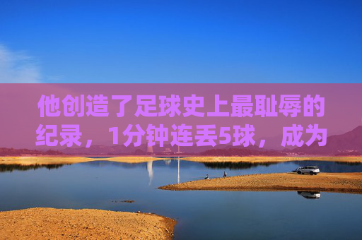 他创造了足球史上最耻辱的纪录，1分钟连丢5球，成为史上最惨门将