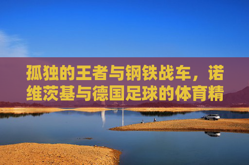 孤独的王者与钢铁战车，诺维茨基与德国足球的体育精神共鸣