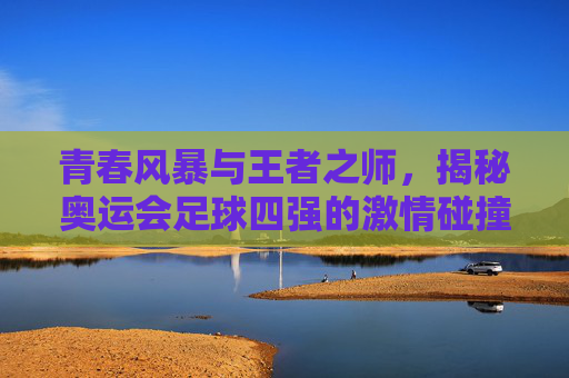 青春风暴与王者之师,揭秘奥运会足球四强的激情碰撞