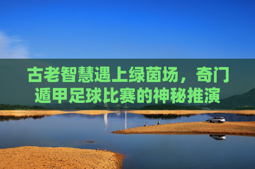古老智慧遇上绿茵场,奇门遁甲足球比赛的神秘推演