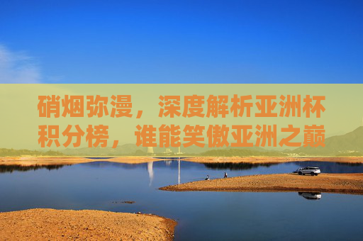 硝烟弥漫，深度解析亚洲杯积分榜，谁能笑傲亚洲之巅？