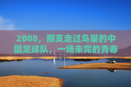 2008,那支走过鸟巢的中国足球队,一场未完的青春