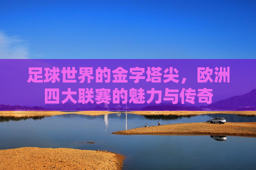足球世界的金字塔尖,欧洲四大联赛的魅力与传奇