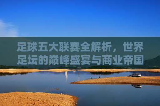 足球五大联赛全解析,世界足坛的巅峰盛宴与商业帝国