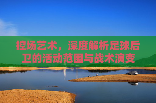 控场艺术,深度解析足球后卫的活动范围与战术演变