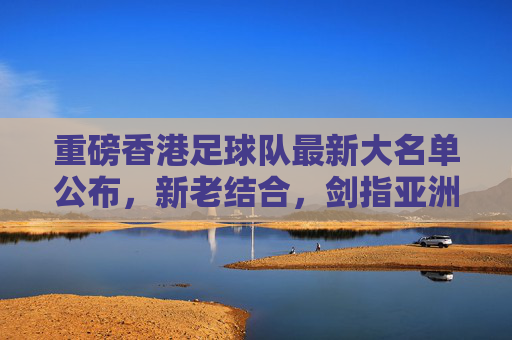 重磅香港足球队最新大名单公布,新老结合,剑指亚洲赛场