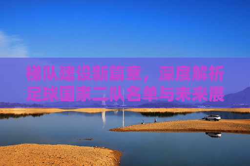梯队建设新篇章,深度解析足球国家二队名单与未来展望