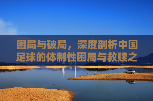 困局与破局,深度剖析中国足球的体制性困局与救赎之路