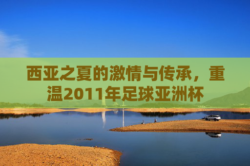 西亚之夏的激情与传承,重温2011年足球亚洲杯