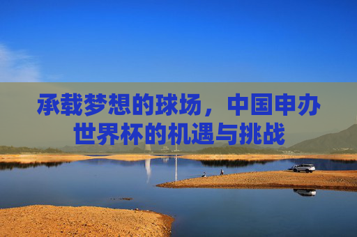 承载梦想的球场,中国申办世界杯的机遇与挑战