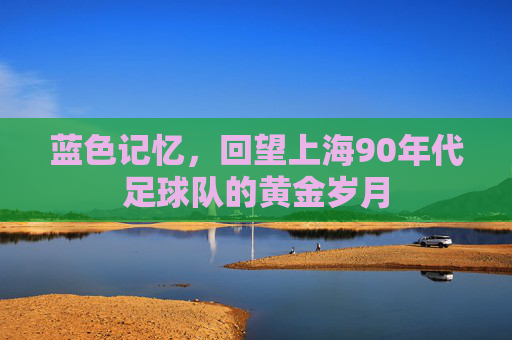 蓝色记忆,回望上海90年代足球队的黄金岁月